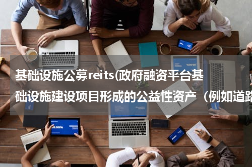 基础设施公募reits(政府融资平台基础设施建设项目形成的公益性资产（例如道路、电力设施、航道等等）决算后应如何处置？)