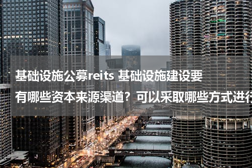 基础设施公募reits 基础设施建设要有哪些资本来源渠道？可以采取哪些方式进行融资建设？