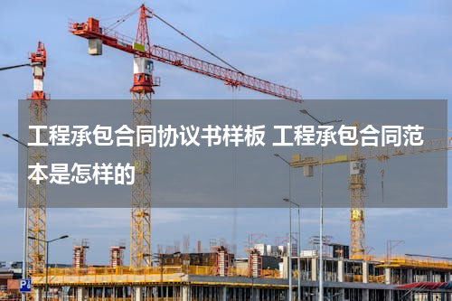 工程承包合同协议书样板 工程承包合同范本是怎样的