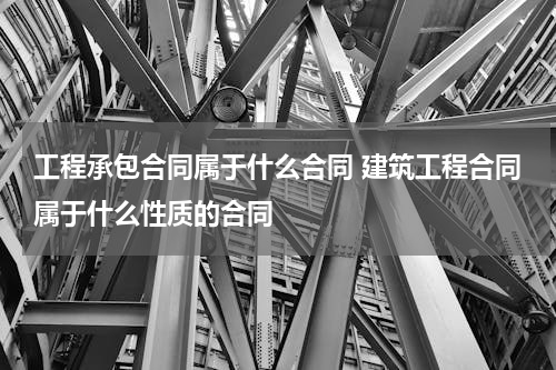 工程承包合同属于什么合同 建筑工程合同属于什么性质的合同