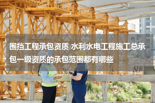 围挡工程承包资质 水利水电工程施工总承包一级资质的承包范围都有哪些