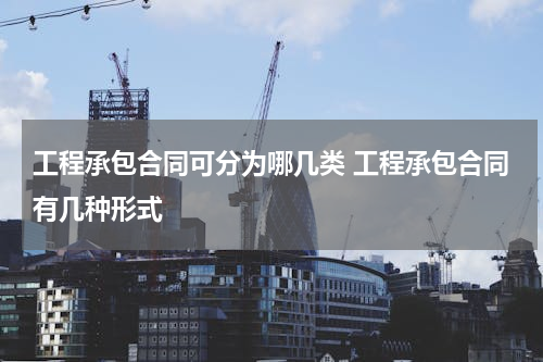 工程承包合同可分为哪几类 工程承包合同有几种形式