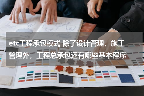 etc工程承包模式 除了设计管理，施工管理外，工程总承包还有哪些基本程序