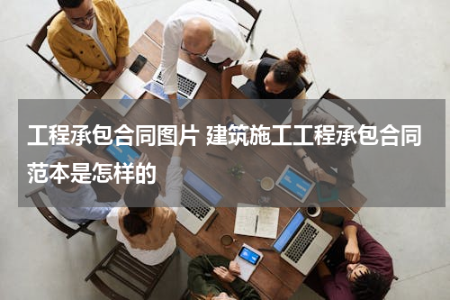 工程承包合同图片 建筑施工工程承包合同范本是怎样的