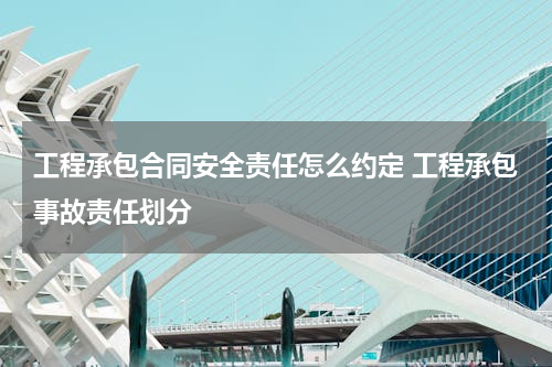 工程承包合同安全责任怎么约定 工程承包事故责任划分