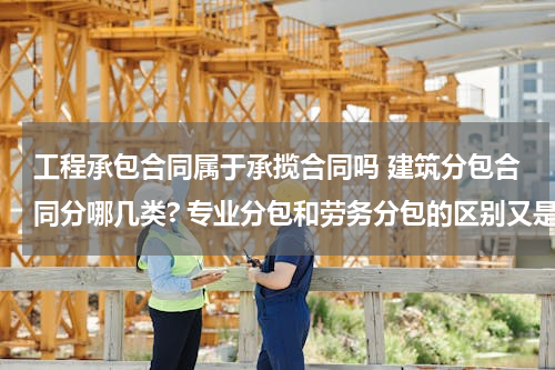 工程承包合同属于承揽合同吗 建筑分包合同分哪几类? 专业分包和劳务分包的区别又是啥呢？急等……