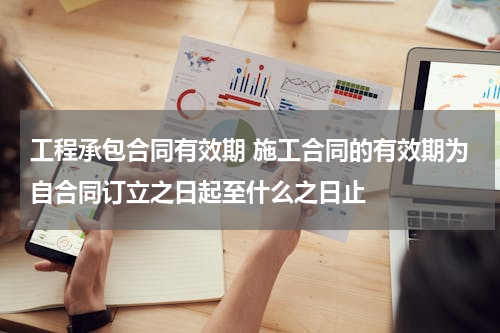 工程承包合同有效期 施工合同的有效期为自合同订立之日起至什么之日止