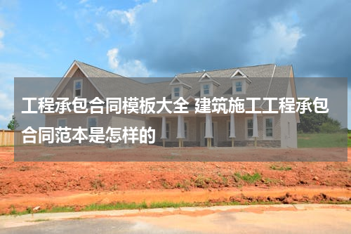 工程承包合同模板大全 建筑施工工程承包合同范本是怎样的