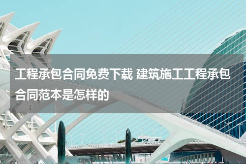 工程承包合同免费下载 建筑施工工程承包合同范本是怎样的