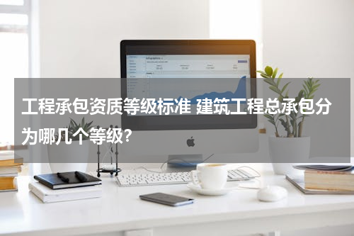 工程承包资质等级标准 建筑工程总承包分为哪几个等级？
