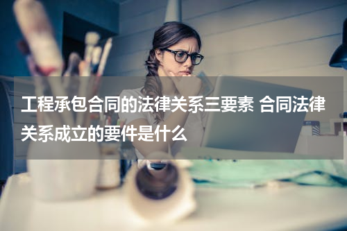 工程承包合同的法律关系三要素 合同法律关系成立的要件是什么