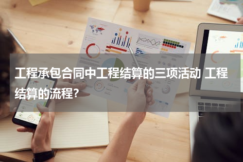 工程承包合同中工程结算的三项活动 工程结算的流程？