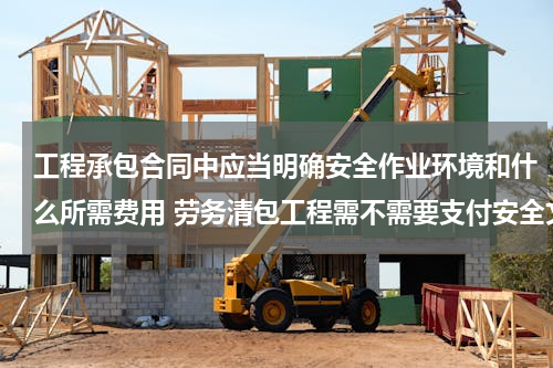 工程承包合同中应当明确安全作业环境和什么所需费用 劳务清包工程需不需要支付安全文明施工费及其他措施费