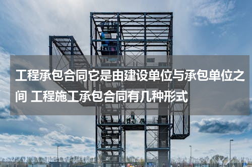 工程承包合同它是由建设单位与承包单位之间 工程施工承包合同有几种形式