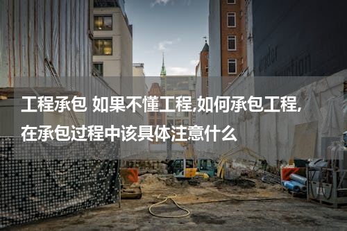 工程承包 如果不懂工程,如何承包工程,在承包过程中该具体注意什么