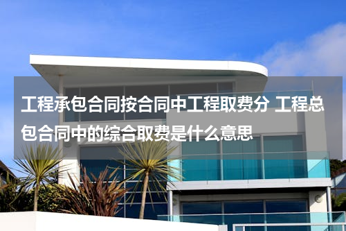 工程承包合同按合同中工程取费分 工程总包合同中的综合取费是什么意思