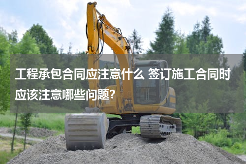 工程承包合同应注意什么 签订施工合同时应该注意哪些问题？