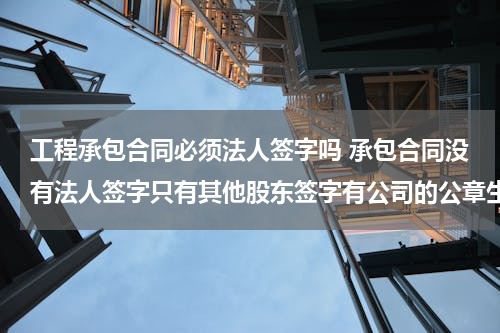 工程承包合同必须法人签字吗 承包合同没有法人签字只有其他股东签字有公司的公章生效吗