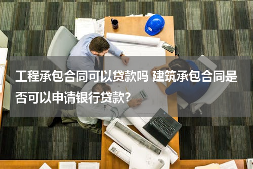 工程承包合同可以贷款吗 建筑承包合同是否可以申请银行贷款？