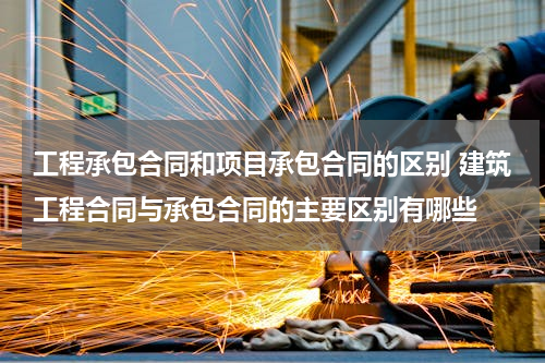 工程承包合同和项目承包合同的区别 建筑工程合同与承包合同的主要区别有哪些