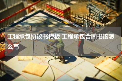 工程承包协议书模板 工程承包合同书该怎么写