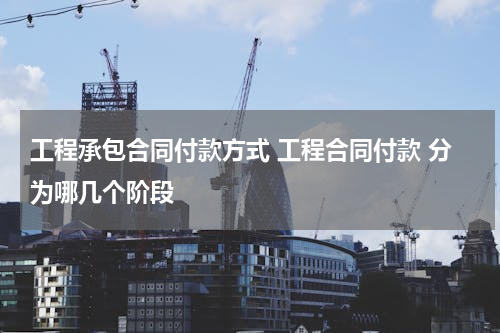 工程承包合同付款方式 工程合同付款 分为哪几个阶段