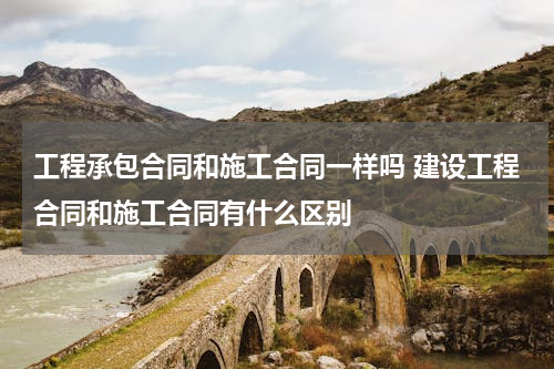 工程承包合同和施工合同一样吗 建设工程合同和施工合同有什么区别