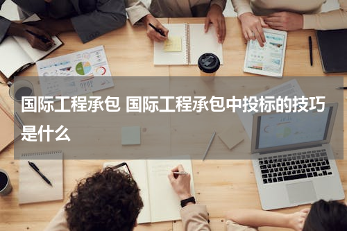 国际工程承包 国际工程承包中投标的技巧是什么