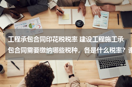 工程承包合同印花税税率 建设工程施工承包合同需要缴纳哪些税种，各是什么税率？谢谢！