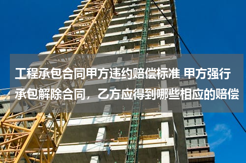 工程承包合同甲方违约赔偿标准 甲方强行承包解除合同，乙方应得到哪些相应的赔偿