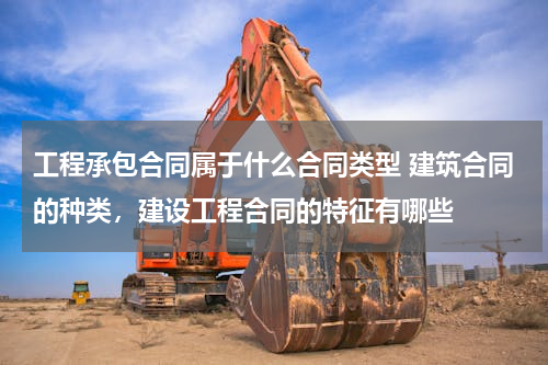 工程承包合同属于什么合同类型 建筑合同的种类，建设工程合同的特征有哪些