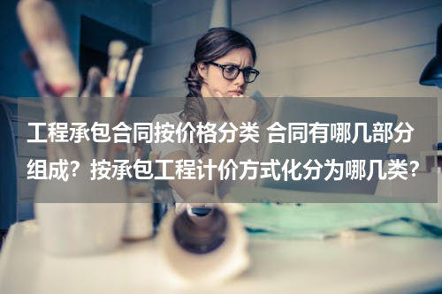 工程承包合同按价格分类 合同有哪几部分组成？按承包工程计价方式化分为哪几类？