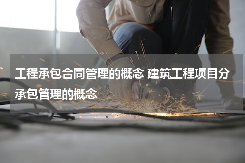 工程承包合同管理的概念 建筑工程项目分承包管理的概念