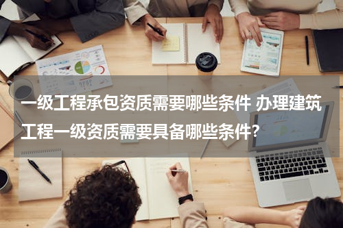 一级工程承包资质需要哪些条件 办理建筑工程一级资质需要具备哪些条件？