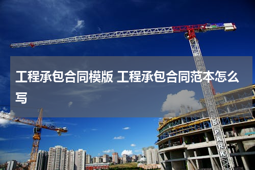 工程承包合同模版 工程承包合同范本怎么写