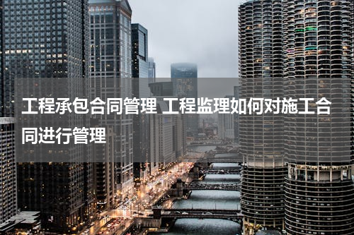工程承包合同管理 工程监理如何对施工合同进行管理