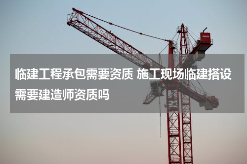 临建工程承包需要资质 施工现场临建搭设需要建造师资质吗