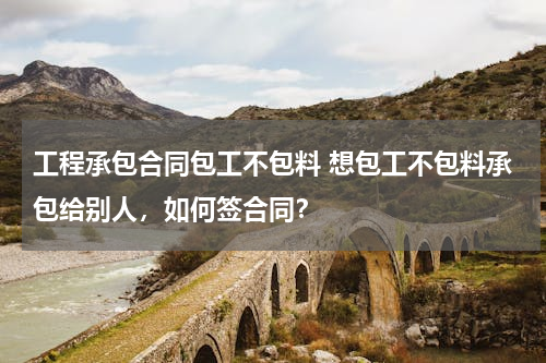 工程承包合同包工不包料 想包工不包料承包给别人，如何签合同？