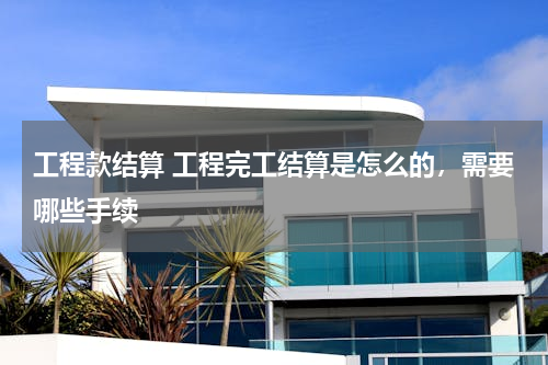 工程款结算 工程完工结算是怎么的，需要哪些手续