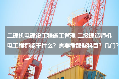 二建机电建设工程施工管理 二级建造师机电工程都能干什么？需要考那些科目？几门？谢谢！