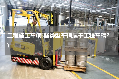 工程施工车(哪些类型车辆属于工程车辆?)