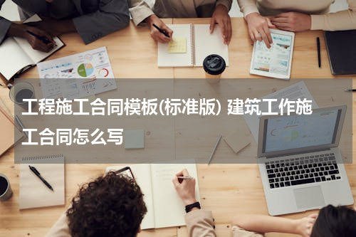工程施工合同模板(标准版) 建筑工作施工合同怎么写