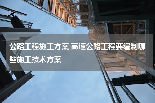 公路工程施工方案 高速公路工程要编制哪些施工技术方案
