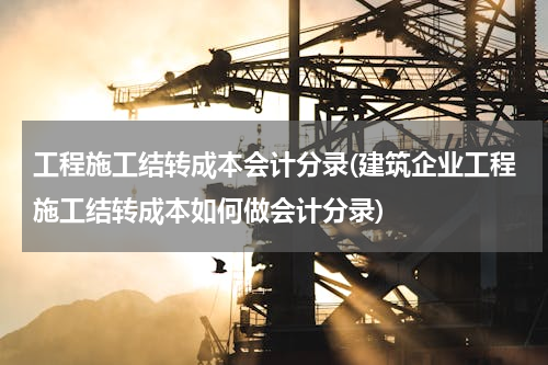 工程施工结转成本会计分录(建筑企业工程施工结转成本如何做会计分录)