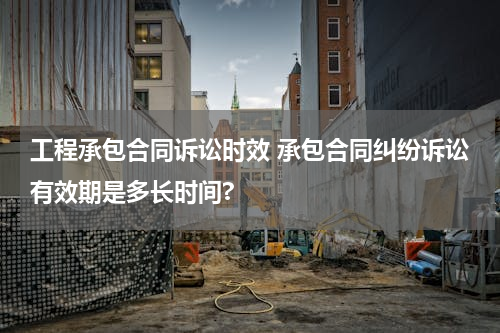 工程承包合同诉讼时效 承包合同纠纷诉讼有效期是多长时间?