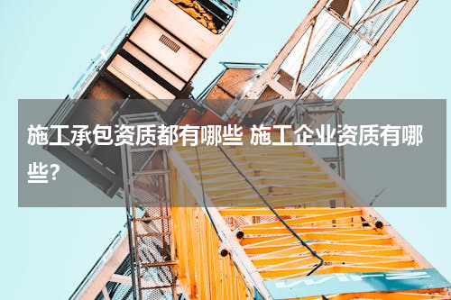 施工承包资质都有哪些 施工企业资质有哪些？