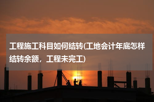 工程施工科目如何结转(工地会计年底怎样结转余额，工程未完工)