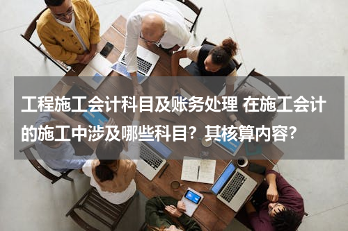 工程施工会计科目及账务处理 在施工会计的施工中涉及哪些科目？其核算内容？