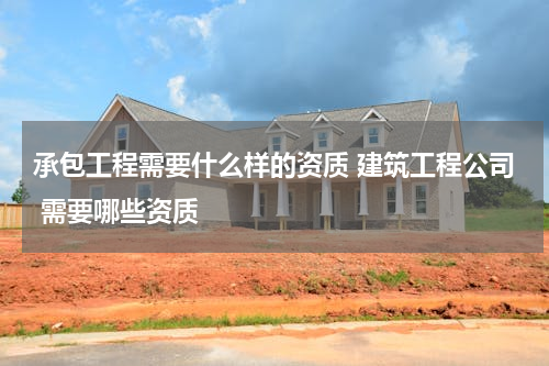 承包工程需要什么样的资质 建筑工程公司 需要哪些资质