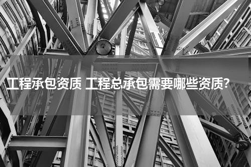 工程承包资质 工程总承包需要哪些资质？